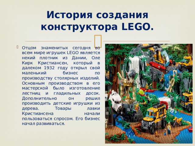  История создания конструктора LEGO.   Отцом знаменитых сегодня во всем мире игрушек LEGO является некий плотник из Дании, Оле Кирк Кристиансен, который в далеком 1932 году открыл свой маленький бизнес по производству столярных изделий. Основным производством в его мастерской было изготовление лестниц и гладильных досок. Дополнительно он решил производить детские игрушки из дерева. Товары лавки Кристиансена начали пользоваться спросом. Его бизнес начал развиваться. 