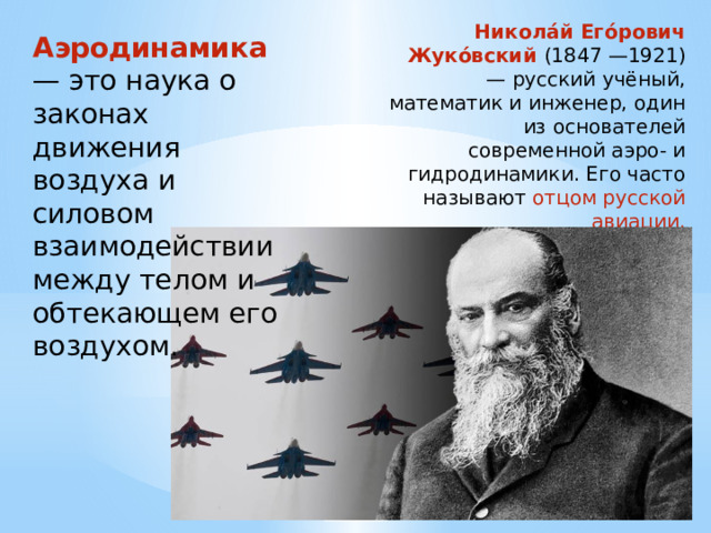 Никола́й Его́рович Жуко́вский (1847 —1921) — русский учёный, математик и инженер, один из основателей современной аэро- и гидродинамики. Его часто называют  отцом русской авиации. Аэродинамика — это наука о законах движения воздуха и силовом взаимодействии между телом и обтекающем его воздухом. 