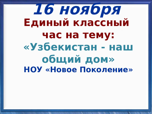 16 ноября Единый классный  час на тему :  «Узбекистан - наш общий дом»  НОУ «Новое Поколение»  