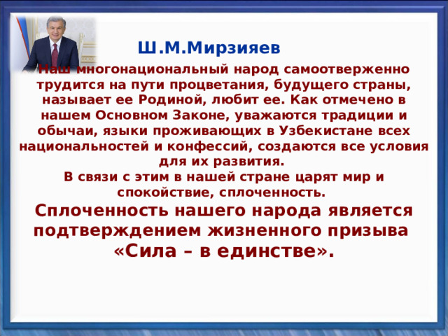   Ш.М.Мирзияев Наш многонациональный народ самоотверженно трудится на пути процветания, будущего страны, называет ее Родиной, любит ее. Как отмечено в нашем Основном Законе, уважаются традиции и обычаи, языки проживающих в Узбекистане всех национальностей и конфессий, создаются все условия для их развития.  В связи с этим в нашей стране царят мир и спокойствие, сплоченность.  Сплоченность нашего народа является подтверждением жизненного призыва  «Сила – в единстве».    