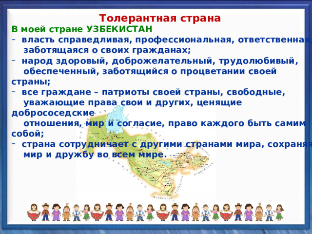 Толерантная страна В моей стране УЗБЕКИСТАН В моей стране УЗБЕКИСТАН  власть справедливая, профессиональная, ответственная,  власть справедливая, профессиональная, ответственная,  заботящаяся о своих гражданах;  заботящаяся о своих гражданах;  народ здоровый, доброжелательный, трудолюбивый,  народ здоровый, доброжелательный, трудолюбивый,  обеспеченный, заботящийся о процветании своей страны;  обеспеченный, заботящийся о процветании своей страны;  все граждане – патриоты своей страны, свободные,  все граждане – патриоты своей страны, свободные,  уважающие права свои и других, ценящие добрососедские  отношения, мир и согласие, право каждого быть самим собой;  уважающие права свои и других, ценящие добрососедские  отношения, мир и согласие, право каждого быть самим собой;  страна сотрудничает с другими странами мира, сохраняя  страна сотрудничает с другими странами мира, сохраняя  мир и дружбу во всем мире.  мир и дружбу во всем мире. 