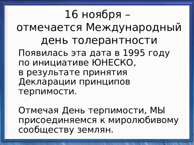 16 ноября –  отмечается Международный день толерантности  Появилась эта дата в 1995 году по инициативе ЮНЕСКО, в результате принятия Декларации принципов терпимости.   Отмечая День терпимости, МЫ присоединяемся к миролюбивому сообществу землян. 