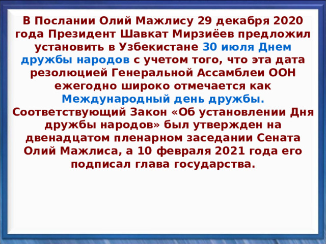 В Послании Олий Мажлису 29 декабря 2020 года Президент Шавкат Мирзиёев предложил установить в Узбекистане 30 июля Днем дружбы народов с учетом того, что эта дата резолюцией Генеральной Ассамблеи ООН ежегодно широко отмечается как Международный день дружбы. Соответствующий Закон «Об установлении Дня дружбы народов» был утвержден на двенадцатом пленарном заседании Сената Олий Мажлиса, а 10 февраля 2021 года его подписал глава государства. 