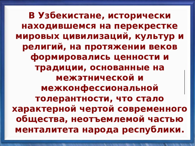 В Узбекистане, исторически находившемся на перекрестке мировых цивилизаций, культур и религий, на протяжении веков формировались ценности и традиции, основанные на межэтнической и межконфессиональной толерантности, что стало характерной чертой современного общества, неотъемлемой частью менталитета народа республики. 