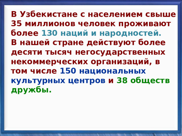 В Узбекистане с населением свыше 35 миллионов человек проживают более 130 наций и народностей.  В нашей стране действуют более десяти тысяч негосударственных некоммерческих организаций, в том числе 150 национальных культурных центров и 38 обществ дружбы. 