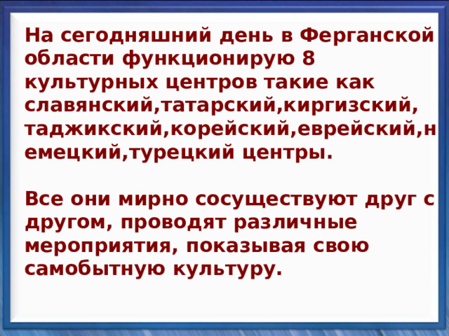 На сегодняшний день в Ферганской области функционирую 8 культурных центров такие как славянский,татарский,киргизский,  таджикский,корейский,еврейский,немецкий,турецкий центры.   Все они мирно сосуществуют друг с другом, проводят различные мероприятия, показывая свою самобытную культуру. На сегодняшний день в Ферганской области функционирую 8 культурных центров такие как славянский,татарский,киргизский,  таджикский,корейский,еврейский,немецкий,турецкий центры.   Все они мирно сосуществуют друг с другом, проводят различные мероприятия, показывая свою самобытную культуру. 