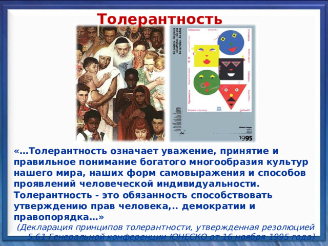 Толерантность «…Толерантность означает уважение, принятие и правильное понимание богатого многообразия культур нашего мира, наших форм самовыражения и способов проявлений человеческой индивидуальности. Толерантность - это обязанность способствовать утверждению прав человека,.. демократии и правопорядка…» (Декларация принципов толерантности, утвержденная резолюцией 5.61 Генеральной конференции ЮНЕСКО от 16 ноября 1995 года) 