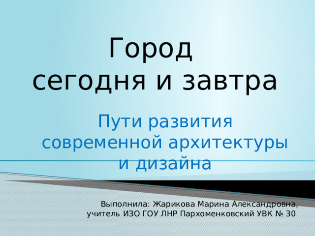 Город  сегодня и завтра Пути развития современной архитектуры и дизайна Выполнила: Жарикова Марина Александровна, учитель ИЗО ГОУ ЛНР Пархоменковский УВК № 30 