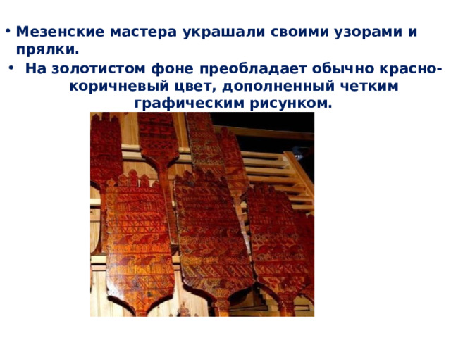 Мезенские мастера украшали своими узорами и прялки. На золотистом фоне преобладает обычно красно-коричневый цвет, дополненный четким графическим рисунком. 
