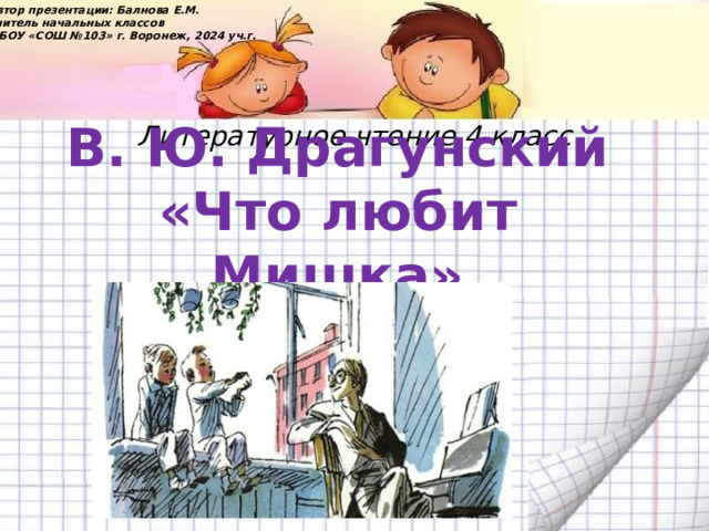 Автор презентации: Балнова Е.М. учитель начальных классов МБОУ «СОШ №103» г. Воронеж, 2024 уч.г. Литературное чтение 4 класс В. Ю. Драгунский «Что любит Мишка» 