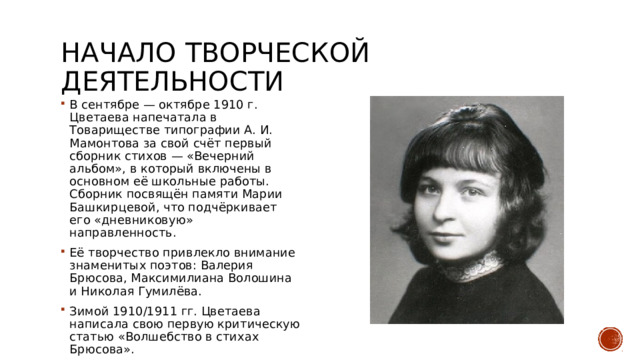 Начало творческой деятельности В сентябре — октябре 1910 г. Цветаева напечатала в Товариществе типографии А. И. Мамонтова за свой счёт первый сборник стихов — «Вечерний альбом», в который включены в основном её школьные работы. Сборник посвящён памяти Марии Башкирцевой, что подчёркивает его «дневниковую» направленность. Её творчество привлекло внимание знаменитых поэтов: Валерия Брюсова, Максимилиана Волошина и Николая Гумилёва. Зимой 1910/1911 гг. Цветаева написала свою первую критическую статью «Волшебство в стихах Брюсова». 