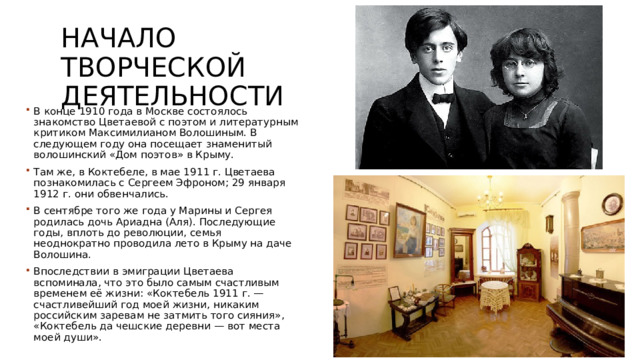 Начало творческой деятельности В конце 1910 года в Москве состоялось знакомство Цветаевой с поэтом и литературным критиком Максимилианом Волошиным. В следующем году она посещает знаменитый волошинский «Дом поэтов» в Крыму. Там же, в Коктебеле, в мае 1911 г. Цветаева познакомилась с Сергеем Эфроном; 29 января 1912 г. они обвенчались. В сентябре того же года у Марины и Сергея родилась дочь Ариадна (Аля). Последующие годы, вплоть до революции, семья неоднократно проводила лето в Крыму на даче Волошина. Впоследствии в эмиграции Цветаева вспоминала, что это было самым счастливым временем её жизни: «Коктебель 1911 г. — счастливейший год моей жизни, никаким российским заревам не затмить того сияния», «Коктебель да чешские деревни — вот места моей души». 