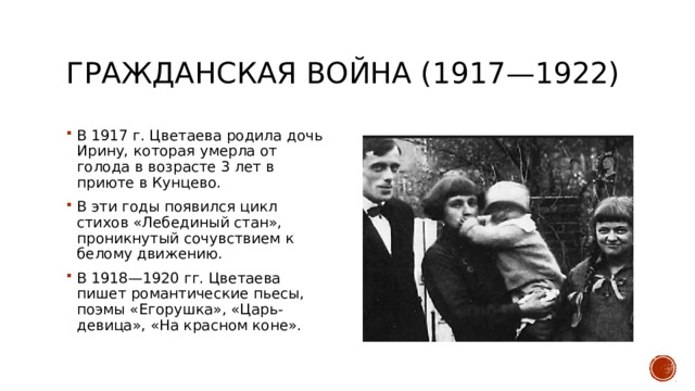 Гражданская война (1917—1922) В 1917 г. Цветаева родила дочь Ирину, которая умерла от голода в возрасте 3 лет в приюте в Кунцево. В эти годы появился цикл стихов «Лебединый стан», проникнутый сочувствием к белому движению. В 1918—1920 гг. Цветаева пишет романтические пьесы, поэмы «Егорушка», «Царь-девица», «На красном коне». 