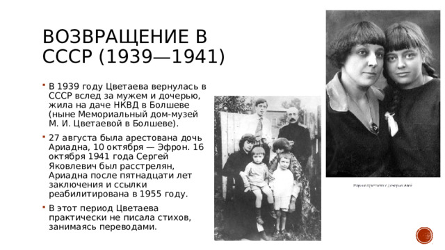 Возвращение в СССР (1939—1941) В 1939 году Цветаева вернулась в СССР вслед за мужем и дочерью, жила на даче НКВД в Болшеве (ныне Мемориальный дом-музей М. И. Цветаевой в Болшеве). 27 августа была арестована дочь Ариадна, 10 октября — Эфрон. 16 октября 1941 года Сергей Яковлевич был расстрелян, Ариадна после пятнадцати лет заключения и ссылки реабилитирована в 1955 году. В этот период Цветаева практически не писала стихов, занимаясь переводами. 