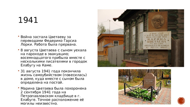 1941 Война застала Цветаеву за переводами Федерико Гарсиа Лорки. Работа была прервана. 8 августа Цветаева с сыном уехала на пароходе в эвакуацию; восемнадцатого прибыла вместе с несколькими писателями в городок Елабугу на Каме. 31 августа 1941 года покончила жизнь самоубийством (повесилась) в доме, куда вместе с сыном была определена на постой. Марина Цветаева была похоронена 2 сентября 1941 года на Петропавловском кладбище в г. Елабуге. Точное расположение её могилы неизвестно. 