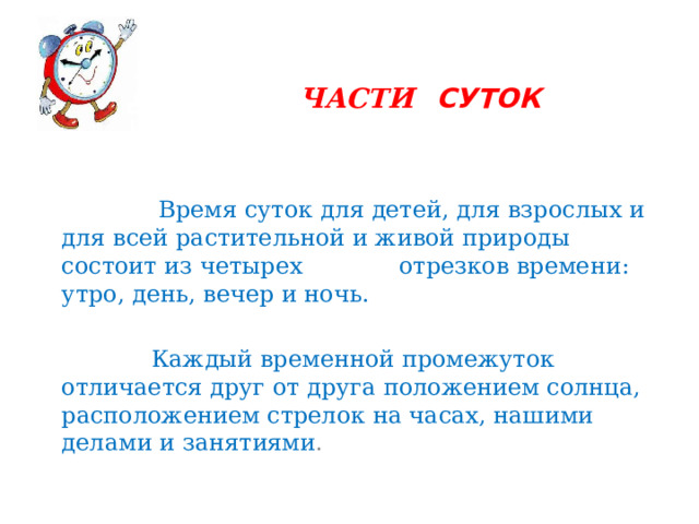 ЧАСТИ  СУТОК  Время суток для детей, для взрослых и для всей растительной и живой природы состоит из четырех отрезков времени: утро, день, вечер и ночь.  Каждый временной промежуток отличается друг от друга положением солнца, расположением стрелок на часах, нашими делами и занятиями . 