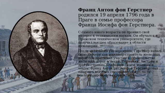 Франц Антон фон Герстнер родился 19 апреля 1796 года в Праге в семье профессора Франца Иосифа фон Герстнера. С самого юного возраста он проявил свой интерес к техническим наукам. Он обучался в Пражском техническом университете, где получил высшее образование в области инженерии. После окончания университета, Герстнер начал свою карьеру как инженер-строитель железных дорог. Он принимал участие в строительстве железных дорог в Чехии, Германии, Австрии и других странах. Благодаря своим знаниям и опыту, Франц Антон риттер фон Герстнер стал одним из ведущих специалистов в области железнодорожного строительства. 