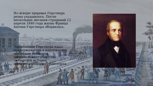 Но вскоре здоровье Герстнера резко ухудшилось. После нескольких месяцев страданий 12 апреля 1840 года жизнь Франца Антона Герстнера оборвалась. Захоронение Герстнера ныне поддерживается в надлежащем состоянии усилиями американского общества любителей истории железнодорожного транспорта. 