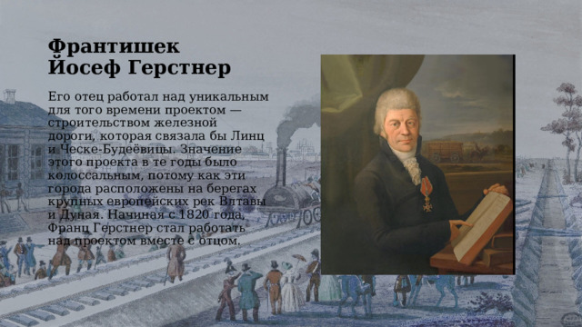 Франтишек Йосеф Герстнер Его отец работал над уникальным для того времени проектом — строительством железной дороги, которая связала бы Линц и Ческе-Будеёвицы. Значение этого проекта в те годы было колоссальным, потому как эти города расположены на берегах крупных европейских рек Влтавы и Дуная. Начиная с 1820 года, Франц Герстнер стал работать над проектом вместе с отцом. 