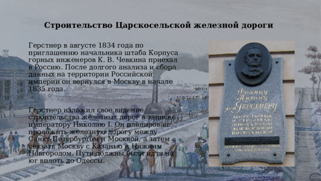 Строительство Царскосельской железной дороги Герстнер в августе 1834 года по приглашению начальника штаба Корпуса горных инженеров К. В. Чевкина приехал в Россию. После долгого анализа и сбора данных на территории Российской империи он вернулся в Москву в начале 1835 года. Герстнер изложил свое видение строительства железных дорог в записке императору Николаю I. Он планировал проложить железную дорогу между Санкт-Петербургом и Москвой, а затем связать Москву с Казанью и Нижним Новгородом. Пути должны были идти на юг вплоть до Одессы. 