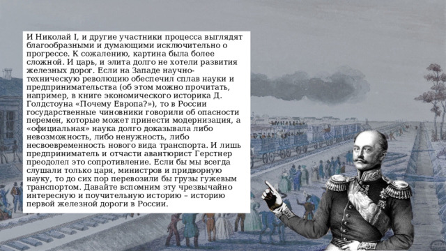 И Николай I, и другие участники процесса выглядят благообразными и думающими исключительно о прогрессе. К сожалению, картина была более сложной. И царь, и элита долго не хотели развития железных дорог. Если на Западе научно-техническую революцию обеспечил сплав науки и предпринимательства (об этом можно прочитать, например, в книге экономического историка Д. Голдстоуна «Почему Европа?»), то в России государственные чиновники говорили об опасности перемен, которые может принести модернизация, а «официальная» наука долго доказывала либо невозможность, либо ненужность, либо несвоевременность нового вида транспорта. И лишь предприниматель и отчасти авантюрист Герстнер преодолел это сопротивление. Если бы мы всегда слушали только царя, министров и придворную науку, то до сих пор перевозили бы грузы гужевым транспортом. Давайте вспомним эту чрезвычайно интересную и поучительную историю – историю первой железной дороги в России. 