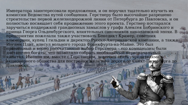 Императора заинтересовали предложения, и он поручил тщательно изучить их комиссии Ведомства путей сообщения. Герстнеру было высочайше разрешено строительство первой железнодорожной линии от Петербурга до Павловска, и он полностью посвящает себя продвижению этого проекта. Герстнер постарался заручиться поддержкой грандиозных замыслов у графа Алексея Бобринского и принца Георга Ольденбургского, влиятельных сановников николаевской эпохи. В предприятии пожелали также участвовать Бенедикт Крамер, советник коммерции, купец I гильдии и директор Русско-Американской компании, а также Иоганн Плит, консул вольного города Франкфурта-на-Майне. Это был правильный и верно рассчитанный выбор Герстнера – его компаньоны были достаточно богаты, что позволяло собрать необходимый первоначальный капитал. Именно им, вместе с Герстнером, довелось стать учредителями акционерного общества для постройки железной дороги от Санкт-Петербурга до Павловска. 