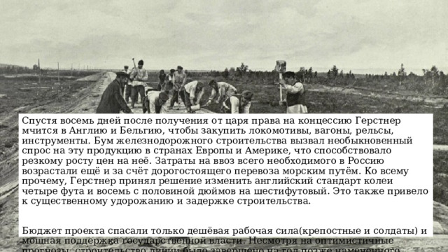 Спустя восемь дней после получения от царя права на концессию Герстнер мчится в Англию и Бельгию, чтобы закупить локомотивы, вагоны, рельсы, инструменты. Бум железнодорожного строительства вызвал необыкновенный спрос на эту продукцию в странах Европы и Америке, что способствовало резкому росту цен на неё. Затраты на ввоз всего необходимого в Россию возрастали ещё и за счёт дорогостоящего перевоза морским путём. Ко всему прочему, Герстнер принял решение изменить английский стандарт колеи четыре фута и восемь с половиной дюймов на шестифутовый. Это также привело к существенному удорожанию и задержке строительства. Бюджет проекта спасали только дешёвая рабочая сила(крепостные и солдаты) и мощная поддержка государственной власти. Несмотря на оптимистичные прогнозы, строительство линии было завершено на год позже намеченного срока и с пятидесятипроцентным превышением расходов. 