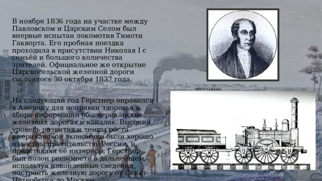 В ноябре 1836 года на участке между Павловском и Царским Селом был впервые испытан локомотив Тимоти Гакворта. Его пробная поездка проходила в присутствии Николая I с семьёй и большого количества зрителей. Официальное же открытие Царскосельской железной дороги состоялось 30 октября 1837 года. На следующий год Герстнер оправился в Америку для поправки здоровья и сбора информации об американских железных дорогах и каналах. Высокий уровень развития и темпы роста американской экономики были хорошо известны правительству России, и, представляя её интересы, Герстнер был полон решимости в дальнейшем, используя накопленные сведения, построить железную дорогу от Санкт-Петербурга до Москвы. 