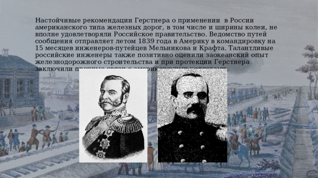Настойчивые рекомендации Герстнера о применении в России американского типа железных дорог, в том числе и ширины колеи, не вполне удовлетворяли Российское правительство. Ведомство путей сообщения отправляет летом 1839 года в Америку в командировку на 15 месяцев инженеров-путейцев Мельникова и Крафта. Талантливые российские инженеры также позитивно оценили заокеанский опыт железнодорожного строительства и при протекции Герстнера заключили прочные связи с американскими коллегами. 
