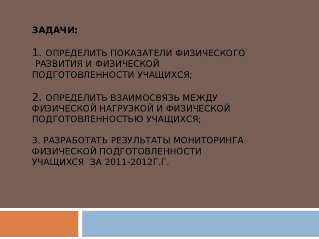 Задачи:   1. Определить показатели физического развития и физической подготовленности учащихся;   2. Определить взаимосвязь между физической нагрузкой и физической подготовленностью учащихся;   3. Разработать результаты мониторинга физической подготовленности учащихся за 2011-2012г.г. 