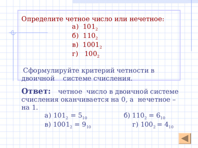  Алгоритм перевода чисел, записанных в произвольной системе счисления, в десятичную систему счисления 1. Записать число в развернутой форме в виде сумм ряда степеней основания системы счисления с коэффициентами в качестве цифр данной системы счисления. 2 . Вычислить полученную сумму . 231,2 4 = 2 · 4 2 + 3 · 4 1 + 1 · 4 0  + 2 · 4 -1  = 45,5 10  2 1 0  -1 Переведи в десятичную сс: Степень основания = номер разряда цифры  112 3 =  1 · 3 2 + 1 · 3 1 + 2 · 3 0 = 14 10 Основание системы счисления  134 6 =  1 · 6 2 + 3 · 6 1 + 4 · 6 0 = 58 10 