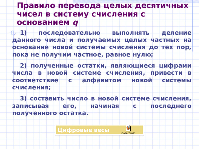 Двоичная  система  счисления Двоичной системой счисления называется позиционная система счисления с основанием 2 . Двоичный алфавит : 0 и 1. Для целых двоичных чисел можно записать: a n–1 a n–2 …a 1 a 0 = a n–1  2 n–1 + a n–2  2 n–2 +…+ a 0  2 0 Например: 10011 2 =1  2 4 +0  2 3 +0  2 2 +1  2 1 +1  2 0 = 2 4 +2 1 + 2 0 =19 10 Правило перевода двоичных чисел в десятичную систему счисления: Вычислить сумму степеней двойки, соответствующих единицам в свёрнутой форме записи двоичного числа 