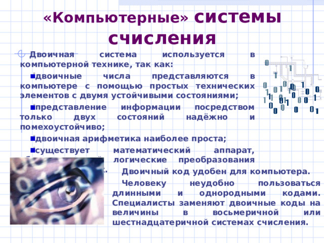 Восьмеричная система  счисления Восьмеричной системой счисления называется позиционная система счисления с основанием 8. Алфавит: 0, 1, 2, 3, 4, 5, 6, 7. a n–1 a n–2 …a 1 a 0 = a n–1  8 n–1 +a n–2  8 n–2 +…+a 0  8 0 Пример: 1063 8 =1  8 3 +0  8 2 +6  8 1 +3  8 0 =563 10 . Для перевода целого восьмеричного числа в десятичную систему счисления следует перейти к его развёрнутой записи и вычислить значение получившегося выражения. Для перевода целого десятичного числа в восьмеричную систему счисления следует последовательно выполнять деление данного числа и получаемых целых частных на 8 до тех пор, пока не получим частное, равное нулю. 
