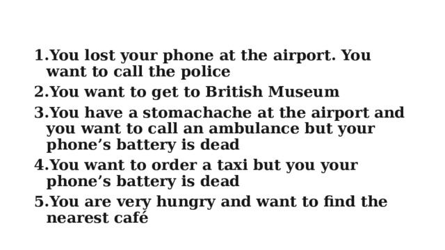 You lost your phone at the airport. You want to call the police You want to get to British Museum You have a stomachache at the airport and you want to call an ambulance but your phone’s battery is dead You want to order a taxi but you your phone’s battery is dead You are very hungry and want to find the nearest café 