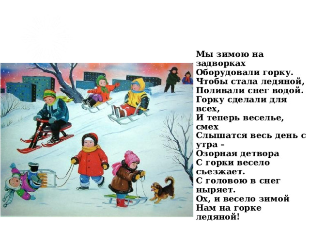 Мы зимою на задворках  Оборудовали горку.  Чтобы стала ледяной,  Поливали снег водой.  Горку сделали для всех,  И теперь веселье, смех  Слышатся весь день с утра –  Озорная детвора  С горки весело съезжает.  С головою в снег ныряет.  Ох, и весело зимой  Нам на горке ледяной!   