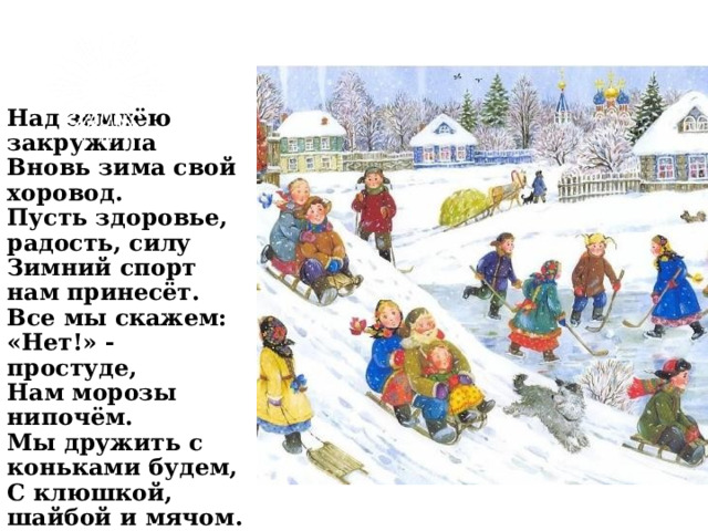 Над землёю закружила  Вновь зима свой хоровод.  Пусть здоровье, радость, силу  Зимний спорт нам принесёт.  Все мы скажем: «Нет!» - простуде,  Нам морозы нипочём.  Мы дружить с коньками будем,  С клюшкой, шайбой и мячом. 