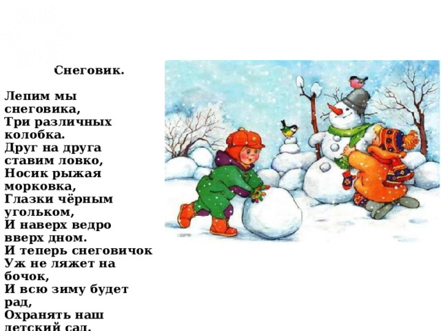  Снеговик.   Лепим мы снеговика,  Три различных колобка.  Друг на друга ставим ловко,  Носик рыжая морковка,  Глазки чёрным угольком,  И наверх ведро вверх дном.  И теперь снеговичок  Уж не ляжет на бочок,  И всю зиму будет рад,  Охранять наш детский сад. 