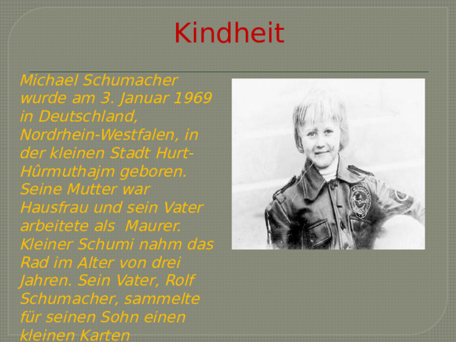 Kindheit Michael Schumacher wurde am 3. Januar 1969 in Deutschland, Nordrhein-Westfalen, in der kleinen Stadt Hurt-Hûrmuthajm geboren. Seine Mutter war Hausfrau und sein Vater arbeitete als Maurer. Kleiner Schumi nahm das Rad im Alter von drei Jahren. Sein Vater, Rolf Schumacher, sammelte für seinen Sohn einen kleinen Karten 