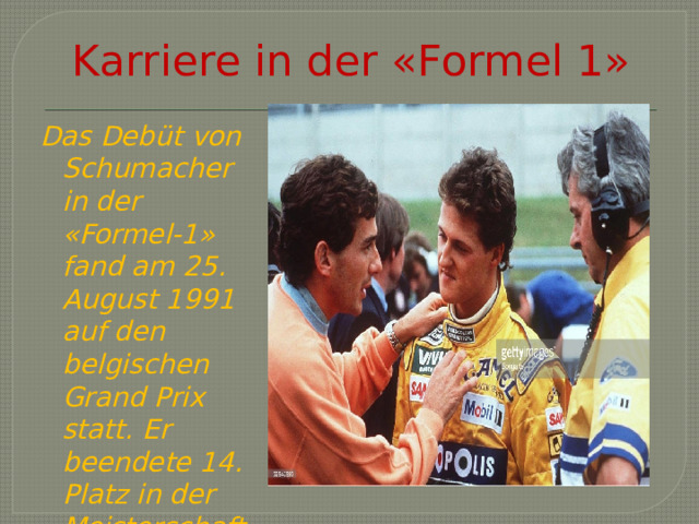 Karriere in der «Formel 1» Das Debüt von Schumacher in der «Formel-1» fand am 25. August 1991 auf den belgischen Grand Prix statt. Er beendete 14. Platz in der Meisterschaft. 