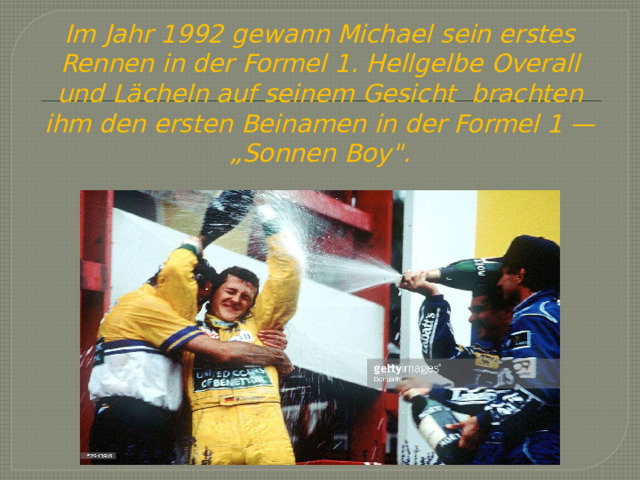 Im Jahr 1992 gewann Michael sein erstes Rennen in der Formel 1. Hellgelbe Overall und Lächeln auf seinem Gesicht brachten ihm den ersten Beinamen in der Formel 1 — „Sonnen Boy
