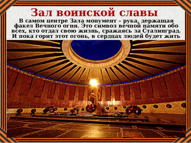 Зал воинской славы В самом центре Зала монумент – рука, держащая факел Вечного огня. Это символ вечной памяти обо всех, кто отдал свою жизнь, сражаясь за Сталинград. И пока горит этот огонь, в сердцах людей будет жить память о великом подвиге. 