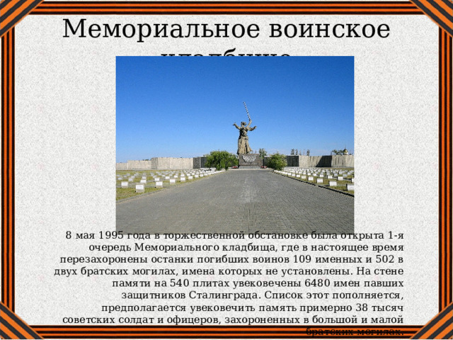 Мемориальное воинское кладбище 8 мая 1995 года в торжественной обстановке была открыта 1-я очередь Мемориального кладбища, где в настоящее время перезахоронены останки погибших воинов 109 именных и 502 в двух братских могилах, имена которых не установлены. На стене памяти на 540 плитах увековечены 6480 имен павших защитников Сталинграда. Список этот пополняется, предполагается увековечить память примерно 38 тысяч советских солдат и офицеров, захороненных в большой и малой братских могилах. 