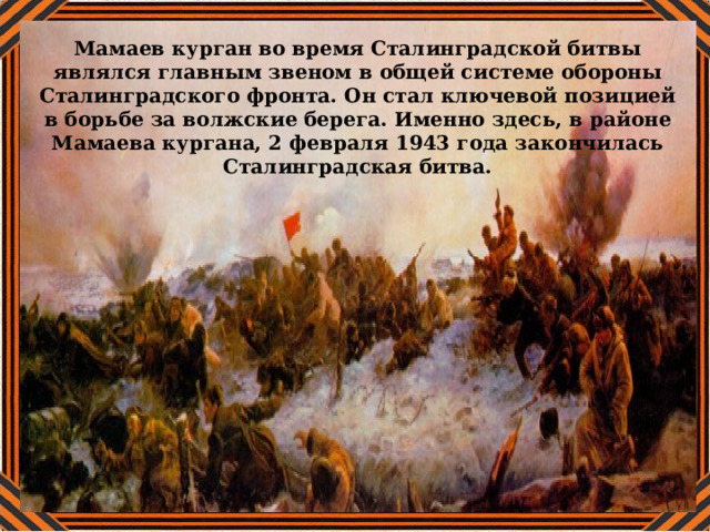 Мамаев курган во время Сталинградской битвы являлся главным звеном в общей системе обороны Сталинградского фронта. Он стал ключевой позицией в борьбе за волжские берега. Именно здесь, в районе Мамаева кургана, 2 февраля 1943 года закончилась Сталинградская битва. 