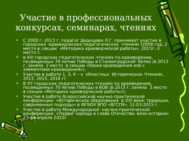 Участие в профессиональных конкурсах, семинарах, чтениях С 2008 г.-2015 г. педагог Дедищева Л.Г. принимает участие в городских краеведческих педагогических чтениях (2008 год, 2 место в секции «Методика краеведческой работы», 2015г.-3 место ); в XIII городских педагогических чтениях по краеведению, посвященных 70-летию Победы в Сталинградской битве (в 2013 г. заняла 2 место в секции «Уроки краеведения или с элементами краеведения»). Участие в работе 1, 3, 4 – х областных Исторических Чтениях, 2013, 2015, 2016 гг. В Х Y городских педагогических чтениях по краеведению, посвященных 70-летию Победы в ВОВ (в 2015 г. заняла 3 место в секции «Методика краеведческой работы»); Участие в работе Всероссийской научно-практической конференции «Историческое образование в ХХ I веке: традиции, современные подходы» в ФГБОУ ВПО «ВГСПУ», 12.03.2015 г. Участие в работе Международной научно-практической конференции «Подвиг народа и слава Отечества: вехи истории» 23-24 апреля 2015г 