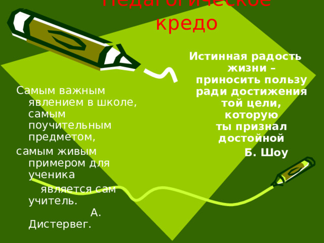 Педагогическое кредо Истинная радость жизни – приносить пользу ради достижения той цели, которую ты признал достойной  Б. Шоу Самым важным явлением в школе, самым поучительным предметом, самым живым примером для ученика  является сам учитель.   А. Дистервег. 