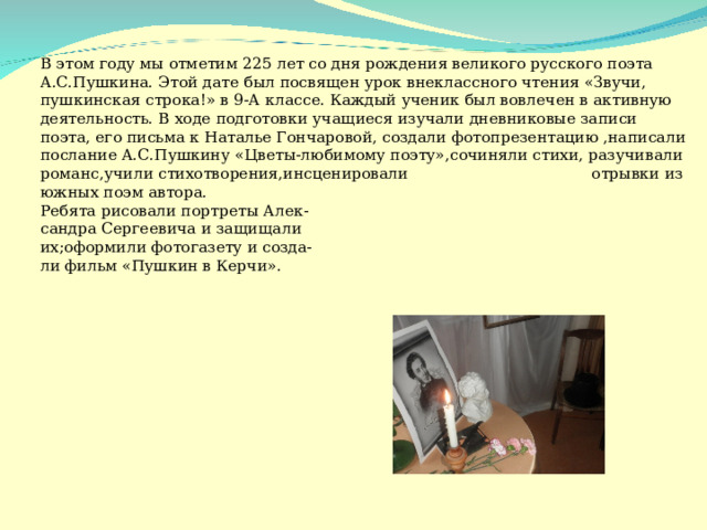 В этом году мы отметим 225 лет со дня рождения великого русского поэта А.С.Пушкина. Этой дате был посвящен урок внеклассного чтения «Звучи, пушкинская строка!» в 9-А классе. Каждый ученик был вовлечен в активную деятельность. В ходе подготовки учащиеся изучали дневниковые записи поэта, его письма к Наталье Гончаровой, создали фотопрезентацию ,написали послание А.С.Пушкину «Цветы-любимому поэту»,сочиняли стихи, разучивали романс,учили стихотворения,инсценировали отрывки из южных поэм автора.  Ребята рисовали портреты Алек-  сандра Сергеевича и защищали  их;оформили фотогазету и созда-  ли фильм «Пушкин в Керчи».   