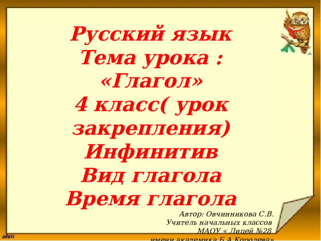 Русский язык Тема урока : «Глагол» 4 класс( урок закрепления) Инфинитив Вид глагола Время глагола Автор: Овчинникова С.В. Учитель начальных классов МАОУ « Лицей №28 имени академика Б.А.Королева»  