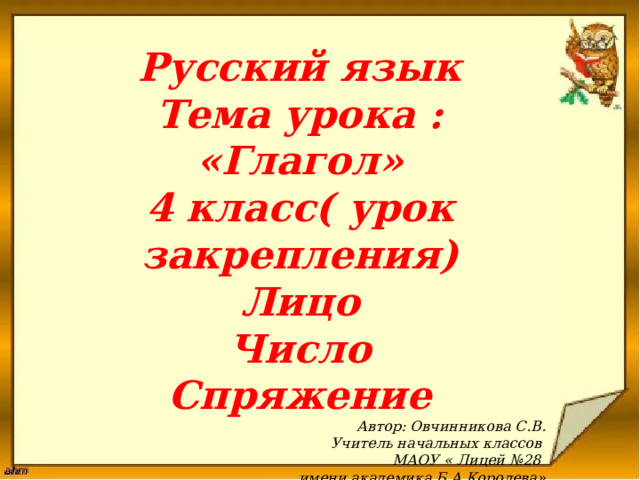 Русский язык Тема урока : «Глагол» 4 класс( урок закрепления) Лицо Число Спряжение Автор: Овчинникова С.В. Учитель начальных классов МАОУ « Лицей №28 имени академика Б.А.Королева»  