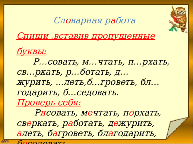  Сл о варная р а бота  Спиши ,вставив пропущенные буквы:   Р…совать, м…чтать, п…рхать, св…ркать, р…ботать, д…журить, ...леть,б…гроветь, бл…годарить, б…седовать .  Проверь себя:   Р и совать, м е чтать, п о рхать, св е ркать, р а ботать, д е журить, а леть, б а гроветь, бл а годарить, б е седовать .   