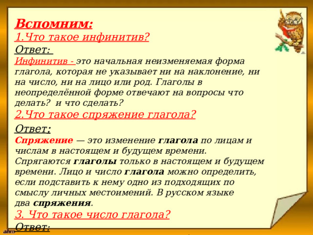  Вспомним:   1.Что такое инфинитив?   Ответ:  Инфинитив - это начальная неизменяемая форма глагола, которая не указывает ни на наклонение, ни на число, ни на лицо или род. Глаголы в неопределённой форме отвечают на вопросы что делать? и что сделать?   2.Что такое спряжение глагола?    Ответ :   Спряжение   — это изменение  глагола  по лицам и числам в настоящем и будущем времени. Спрягаются  глаголы  только в настоящем и будущем времени. Лицо и число  глагола  можно определить, если подставить к нему одно из подходящих по смыслу личных местоимений. В русском языке два  спряжения .  3. Что такое число глагола?  Ответ: Если действие совершается одним объектом, значит, имеем дело с единственным  числом , а если несколькими – с множественным.   